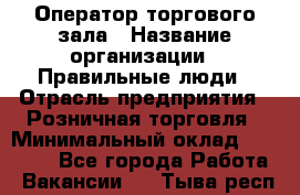 Оператор торгового зала › Название организации ­ Правильные люди › Отрасль предприятия ­ Розничная торговля › Минимальный оклад ­ 26 000 - Все города Работа » Вакансии   . Тыва респ.